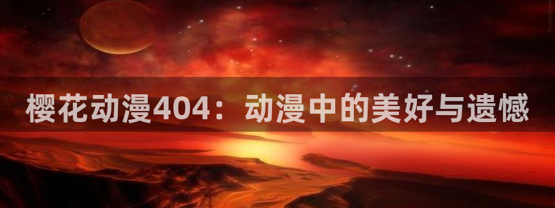 贝勒漫画专注动漫的门户网站：樱花动漫404：动漫中的美好与遗憾
